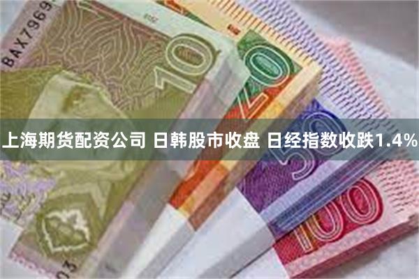 上海期货配资公司 日韩股市收盘 日经指数收跌1.4%