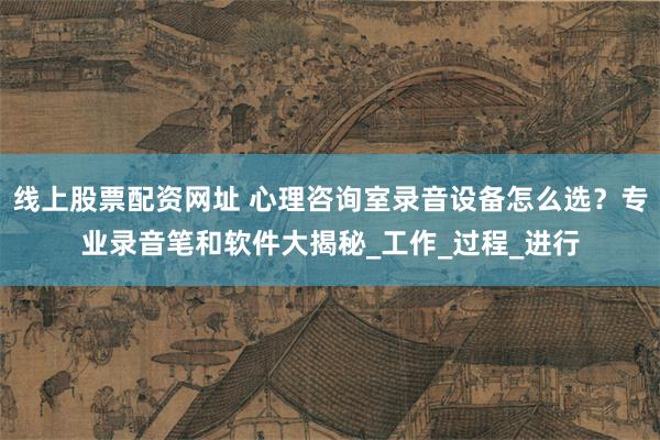 线上股票配资网址 心理咨询室录音设备怎么选？专业录音笔和软件大揭秘_工作_过程_进行