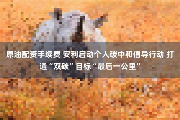 原油配资手续费 安利启动个人碳中和倡导行动 打通“双碳”目标“最后一公里”