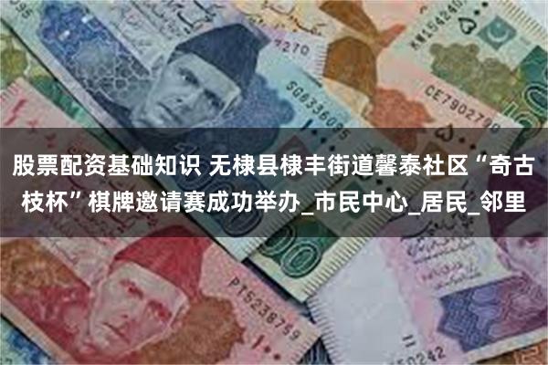 股票配资基础知识 无棣县棣丰街道馨泰社区“奇古枝杯”棋牌邀请赛成功举办_市民中心_居民_邻里