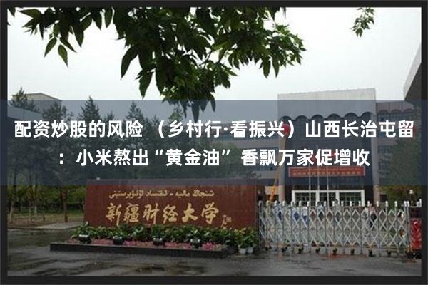 配资炒股的风险 （乡村行·看振兴）山西长治屯留：小米熬出“黄金油” 香飘万家促增收