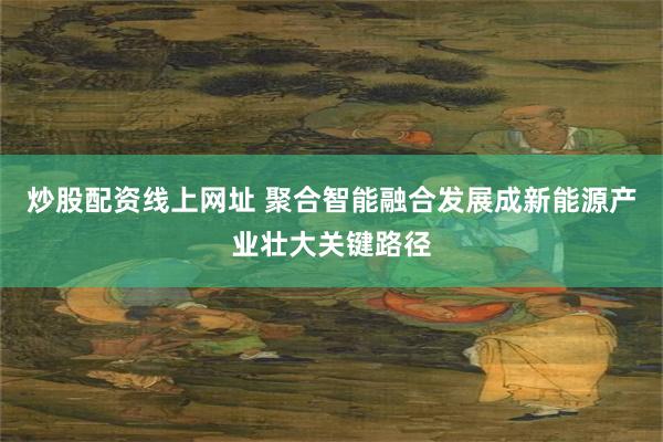 炒股配资线上网址 聚合智能融合发展成新能源产业壮大关键路径