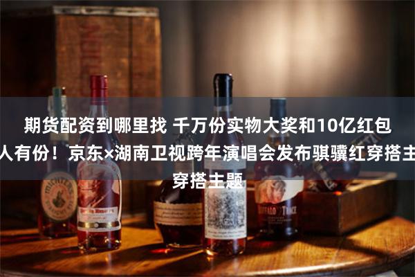 期货配资到哪里找 千万份实物大奖和10亿红包人人有份！京东×湖南卫视跨年演唱会发布骐骥红穿搭主题