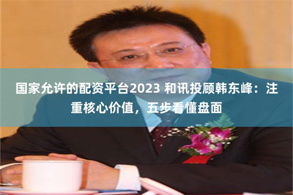 国家允许的配资平台2023 和讯投顾韩东峰：注重核心价值，五步看懂盘面