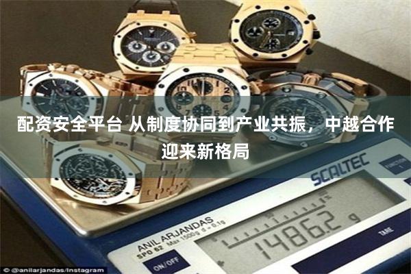 配资安全平台 从制度协同到产业共振，中越合作迎来新格局